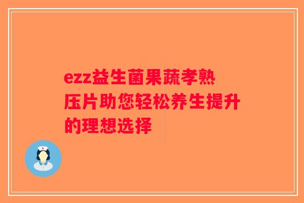 ezz益生菌果蔬孝熟压片助您轻松养生提升的理想选择 ezz益生菌果蔬孝熟压片助您轻松养生提升的理想选择