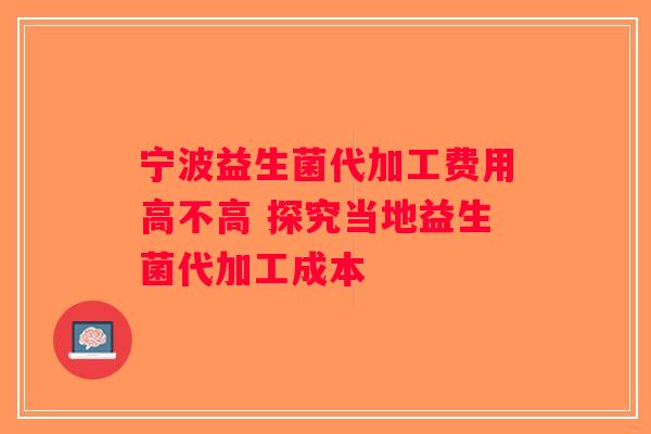 宁波益生菌代加工费用高不高 探究当地益生菌代加工成本