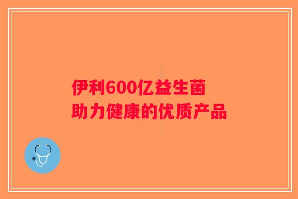 伊利600亿益生菌 助力健康的优质产品 伊利600亿益生菌 助力健康的优质产品