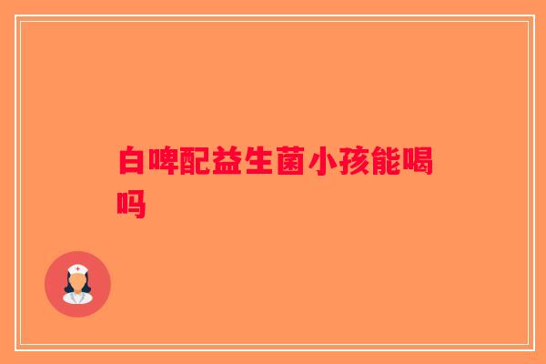 白啤配益生菌小孩能喝吗