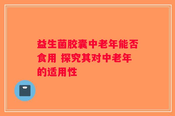 益生菌胶囊中老年能否食用 探究其对中老年的适用性 益生菌胶囊中老年能否食用 探究其对中老年的适用性