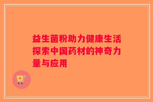 益生菌粉助力健康生活探索中国药材的神奇力量与应用 益生菌粉助力健康生活探索中国药材的神奇力量与应用