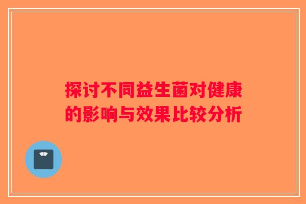 探讨不同益生菌对健康的影响与效果比较分析 探讨不同益生菌对健康的影响与效果比较分析