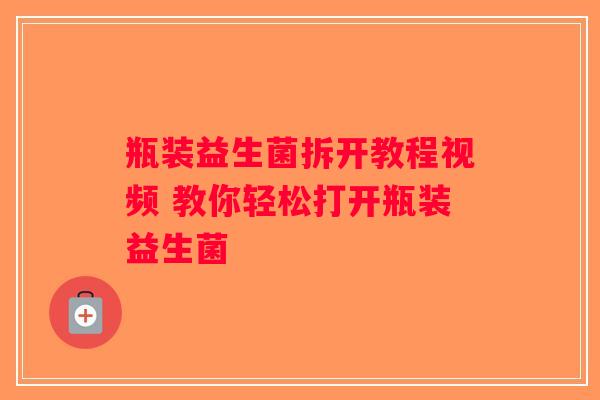 瓶装益生菌拆开教程视频 教你轻松打开瓶装益生菌