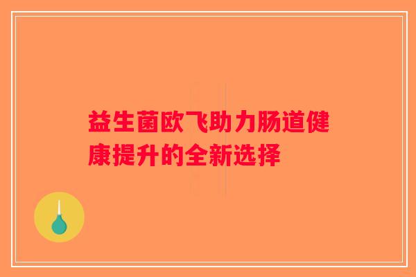 益生菌欧飞助力肠道健康提升的全新选择 益生菌欧飞助力肠道健康提升的全新选择
