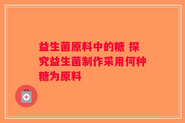 益生菌原料中的糖 探究益生菌制作采用何种糖为原料
