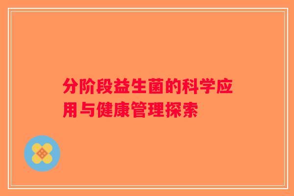 分阶段益生菌的科学应用与健康管理探索 分阶段益生菌的科学应用与健康管理探索