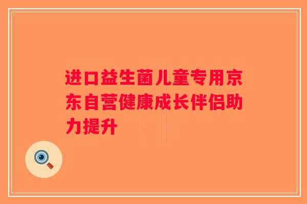 进口益生菌儿童专用京东自营健康成长伴侣助力提升