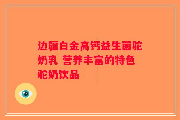 边疆白金高钙益生菌驼奶乳 营养丰富的特色驼奶饮品 边疆白金高钙益生菌驼奶乳 营养丰富的特色驼奶饮品