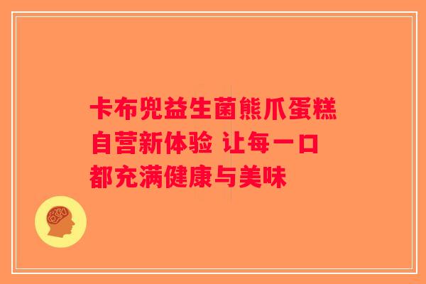 卡布兜益生菌熊爪蛋糕自营新体验 让每一口都充满健康与美味