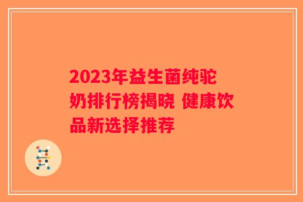 2023年益生菌纯驼奶排行榜揭晓 健康饮品新选择推荐