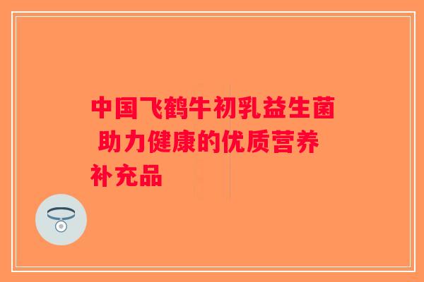 中国飞鹤牛初乳益生菌 助力健康的优质营养补充品
