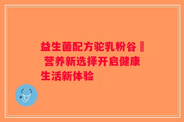益生菌配方驼乳粉谷菻 营养新选择开启健康生活新体验