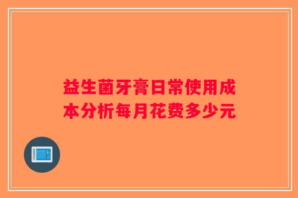 益生菌牙膏日常使用成本分析每月花费多少元 益生菌牙膏日常使用成本分析每月花费多少元