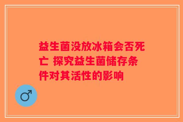 益生菌没放冰箱会否死亡 探究益生菌储存条件对其活性的影响 益生菌没放冰箱会否死亡 探究益生菌储存条件对其活性的影响