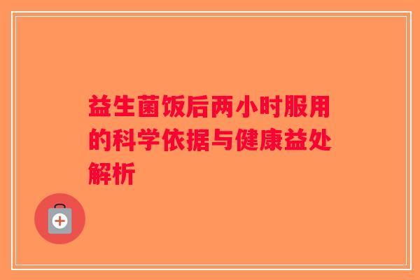 益生菌饭后两小时服用的科学依据与健康益处解析