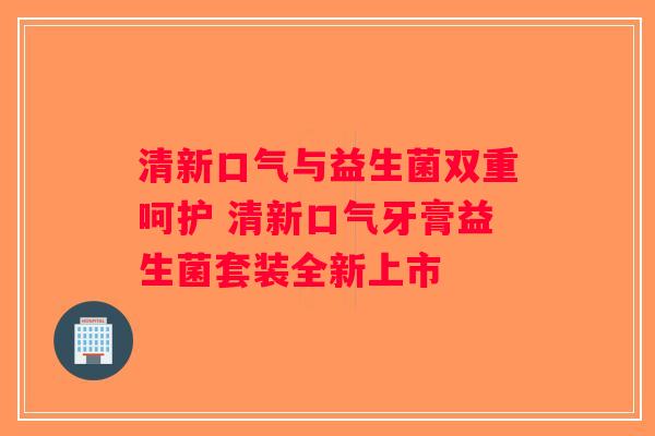 清新口气与益生菌双重呵护 清新口气牙膏益生菌套装全新上市