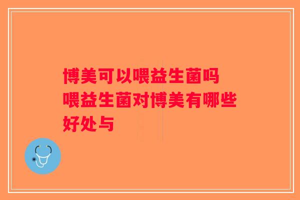 博美可以喂益生菌吗 喂益生菌对博美有哪些好处与 博美可以喂益生菌吗 喂益生菌对博美有哪些好处与