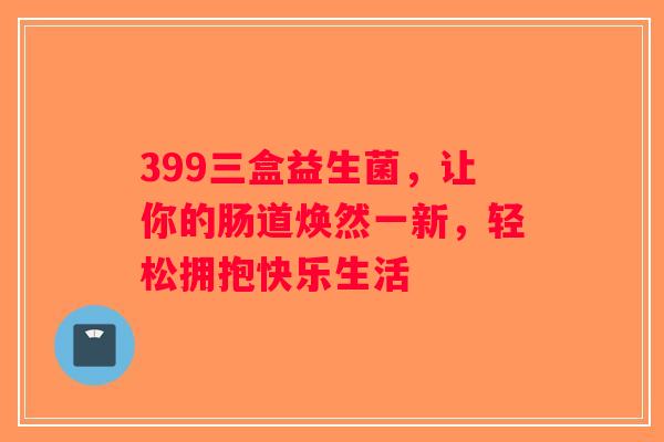 399三盒益生菌，让你的肠道焕然一新，轻松拥抱快乐生活