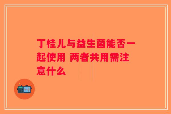 丁桂儿与益生菌能否一起使用 两者共用需注意什么