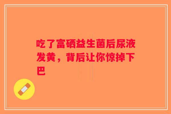 吃了富硒益生菌后尿液发黄，背后让你惊掉下巴