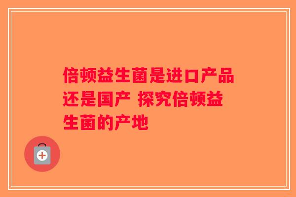 倍顿益生菌是进口产品还是国产 探究倍顿益生菌的产地 倍顿益生菌是进口产品还是国产 探究倍顿益生菌的产地