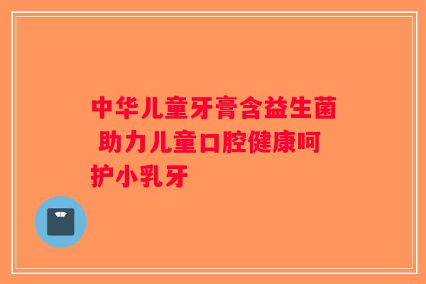 中华儿童牙膏含益生菌 助力儿童口腔健康呵护小乳牙