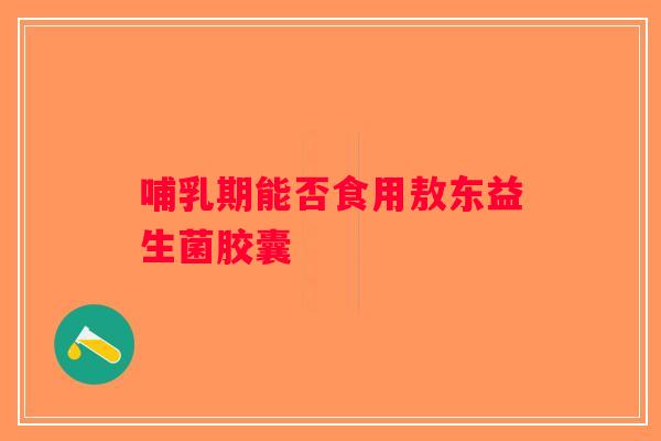 哺乳期能否食用敖东益生菌胶囊 哺乳期能否食用敖东益生菌胶囊