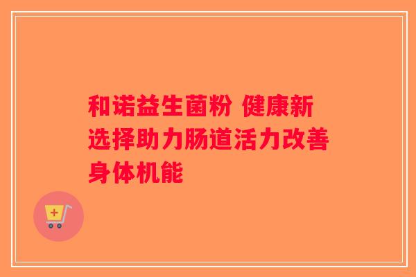 和诺益生菌粉 健康新选择助力肠道活力改善身体机能