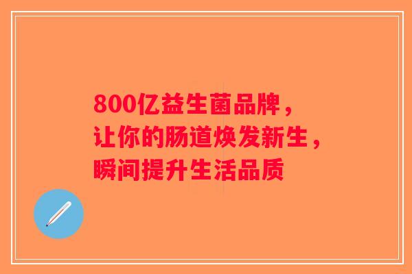 800亿益生菌品牌,让你的肠道焕发新生,瞬间提升生活品质 800亿益生菌品牌,让你的肠道焕发新生,瞬间提升生活品质