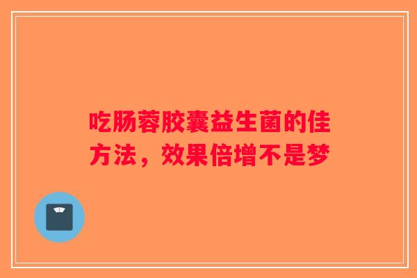 吃肠蓉胶囊益生菌的佳方法，效果倍增不是梦