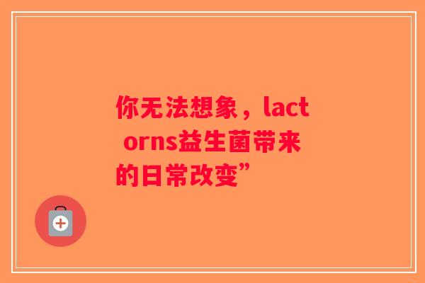你无法想象,lact orns益生菌带来的日常改变” 你无法想象,lact orns益生菌带来的日常改变”