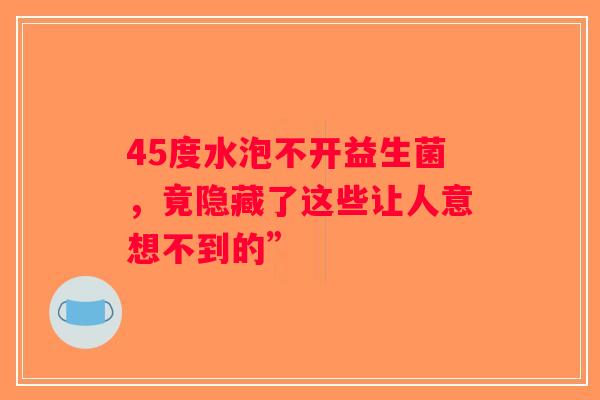 45度水泡不开益生菌,竟隐藏了这些让人意想不到的” 45度水泡不开益生菌,竟隐藏了这些让人意想不到的”