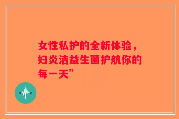 女性私护的全新体验,妇炎洁益生菌护航你的每一天” 女性私护的全新体验,妇炎洁益生菌护航你的每一天”