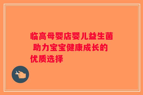 临高母婴店婴儿益生菌 助力宝宝健康成长的优质选择 临高母婴店婴儿益生菌 助力宝宝健康成长的优质选择