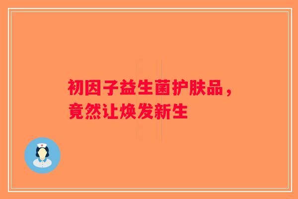 初因子益生菌护肤品,竟然让焕发新生 初因子益生菌护肤品,竟然让焕发新生