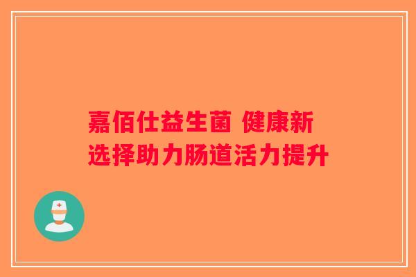 嘉佰仕益生菌 健康新选择助力肠道活力提升 嘉佰仕益生菌 健康新选择助力肠道活力提升