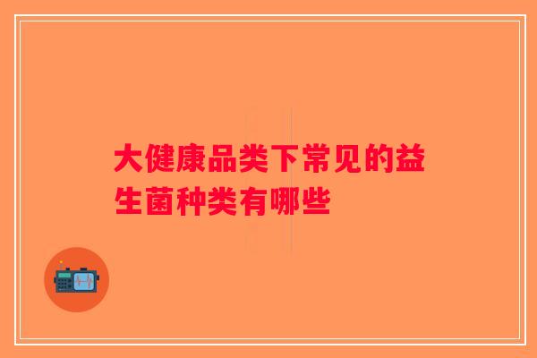 大健康品类下常见的益生菌种类有哪些 大健康品类下常见的益生菌种类有哪些