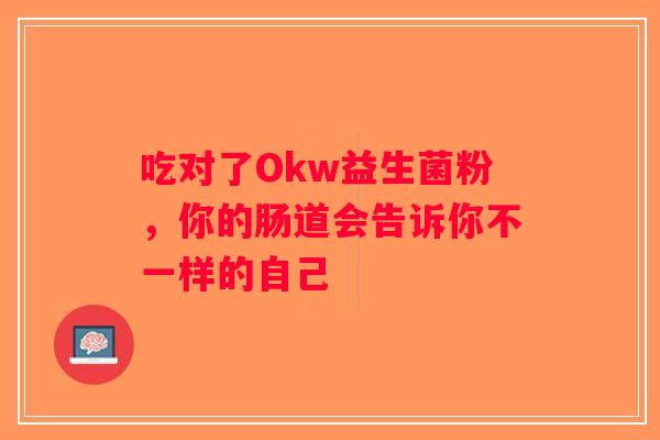 吃对了Okw益生菌粉,你的肠道会告诉你不一样的自己 吃对了Okw益生菌粉,你的肠道会告诉你不一样的自己