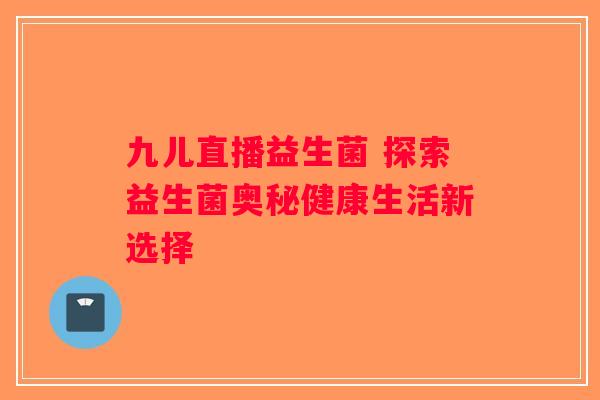 九儿直播益生菌 探索益生菌奥秘健康生活新选择