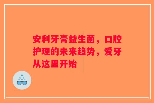 安利牙膏益生菌，口腔护理的未来趋势，爱牙从这里开始