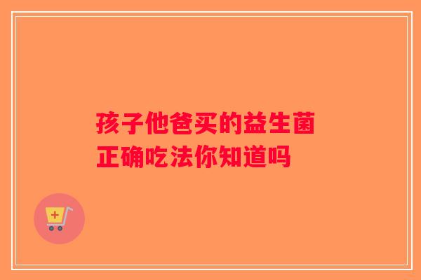 孩子他爸买的益生菌 正确吃法你知道吗