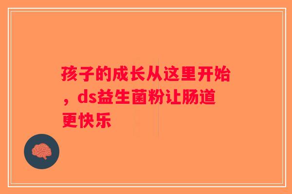 孩子的成长从这里开始,ds益生菌粉让肠道更快乐 孩子的成长从这里开始,ds益生菌粉让肠道更快乐