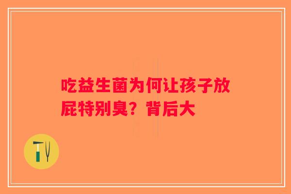 吃益生菌为何让孩子放屁特别臭?背后大 吃益生菌为何让孩子放屁特别臭?背后大
