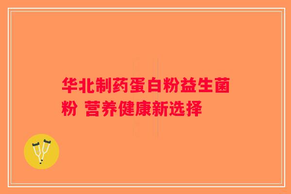华北制药蛋白粉益生菌粉 营养健康新选择