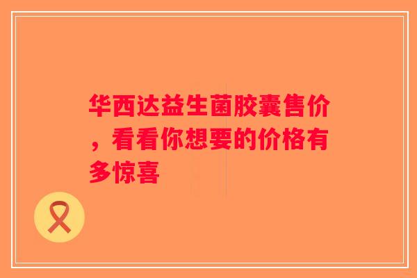 华西达益生菌胶囊售价，看看你想要的价格有多惊喜