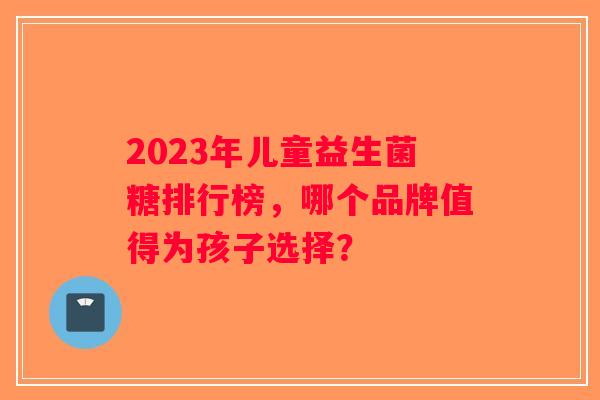 2023年儿童益生菌糖排行榜，哪个品牌值得为孩子选择？