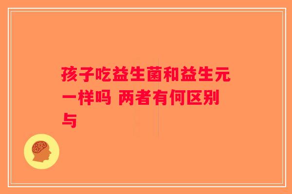 孩子吃益生菌和益生元一样吗 两者有何区别与