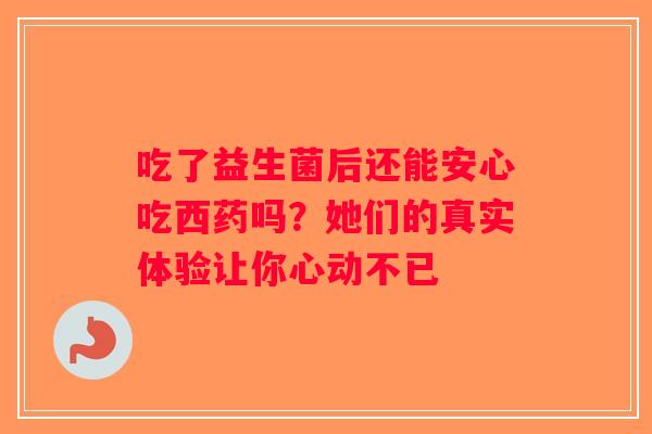 吃了益生菌后还能安心吃西药吗？她们的真实体验让你心动不已