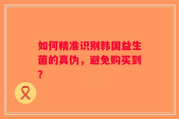 如何精准识别韩国益生菌的真伪，避免购买到？